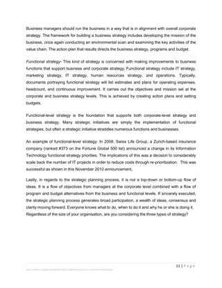 11 | P a g e
Stevens Maleka: Strategic Management And Strategic Planning Process: South African Perspective
Business managers should run the business in a way that is in alignment with overall corporate
strategy. The framework for building a business strategy includes developing the mission of the
business, once again conducting an environmental scan and examining the key activities of the
value chain. The action plan that results directs the business strategy, programs and budget.
Functional strategy- This kind of strategy is concerned with making improvements to business
functions that support business and corporate strategy. Functional strategy include IT strategy,
marketing strategy, IT strategy, human resources strategy, and operations. Typically,
documents portraying functional strategy will list estimates and plans for operating expenses,
headcount, and continuous improvement. It carries out the objectives and mission set at the
corporate and business strategy levels. This is achieved by creating action plans and setting
budgets.
Functional-level strategy is the foundation that supports both corporate-level strategy and
business strategy. Many strategic initiatives are simply the implementation of functional
strategies, but often a strategic initiative straddles numerous functions and businesses.
An example of functional-level strategy: In 2008, Swiss Life Group, a Zurich-based insurance
company (ranked #373 on the Fortune Global 500 list) announced a change in its Information
Technology functional strategy priorities. The implications of this was a decision to considerably
scale back the number of IT projects in order to reduce costs through re-prioritization. This was
successful as shown in this November 2010 announcement,
Lastly, in regards to the strategic planning process, it is not a top-down or bottom-up flow of
ideas. It is a flow of objectives from managers at the corporate level combined with a flow of
program and budget alternatives from the business and functional levels. If sincerely executed,
the strategic planning process generates broad participation, a wealth of ideas, consensus and
clarity moving forward. Everyone knows what to do, when to do it and why he or she is doing it.
Regardless of the size of your organisation, are you considering the three types of strategy?
 