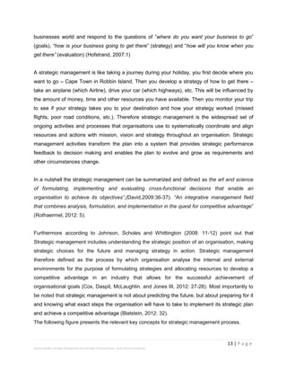 13 | P a g e
Stevens Maleka: Strategic Management And Strategic Planning Process: South African Perspective
businesses world and respond to the questions of “where do you want your business to go”
(goals), “how is your business going to get there” (strategy) and “how will you know when you
get there” (evaluation) (Hofstrand, 2007:1)
A strategic management is like taking a journey during your holiday, you first decide where you
want to go – Cape Town in Robbin Island. Then you develop a strategy of how to get there –
take an airplane (which Airline), drive your car (which highways), etc. This will be influenced by
the amount of money, time and other resources you have available. Then you monitor your trip
to see if your strategy takes you to your destination and how your strategy worked (missed
flights, poor road conditions, etc.). Therefore strategic management is the widespread set of
ongoing activities and processes that organisations use to systematically coordinate and align
resources and actions with mission, vision and strategy throughout an organisation. Strategic
management activities transform the plan into a system that provides strategic performance
feedback to decision making and enables the plan to evolve and grow as requirements and
other circumstances change.
In a nutshell the strategic management can be summarized and defined as the art and science
of formulating, implementing and evaluating cross-functional decisions that enable an
organisation to achieve its objectives”,(David,2009:36-37). “An integrative management field
that combines analysis, formulation, and implementation in the quest for competitive advantage”
(Rothaermel, 2012: 5).
Furthermore according to Johnson, Scholes and Whittington (2008: 11-12) point out that
Strategic management includes understanding the strategic position of an organisation, making
strategic choices for the future and managing strategy in action. Strategic management
therefore defined as the process by which organisation analyse the internal and external
environments for the purpose of formulating strategies and allocating resources to develop a
competitive advantage in an industry that allows for the successful achievement of
organisational goals (Cox, Daspit, McLaughlin. and Jones III, 2012: 27-28). Most importantly to
be noted that strategic management is not about predicting the future, but about preparing for it
and knowing what exact steps the organisation will have to take to implement its strategic plan
and achieve a competitive advantage (Blatstein, 2012: 32).
The following figure presents the relevant key concepts for strategic management process.
 