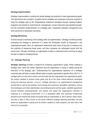15 | P a g e
Stevens Maleka: Strategic Management And Strategic Planning Process: South African Perspective
Strategy Implementation
Strategy implementation is putting the actual strategy into practice to meet organisational goals.
The idea behind this concept is to gather all the available and necessary resources required to
bring the strategic plan to life. Organisations implement strategies through creating budgets,
programs and policies to meet financial, management, human resources and operational goals.
For the successful implementation of a strategic plan, cooperation between management and
other personnel is absolutely necessary.
Strategy Monitoring
A final concept is monitoring of the strategy after its implementation. Strategy monitoring entails
evaluating the strategy to determine if it yields the anticipated results as espoused in the
organisational goals. Here, an organisation determines what areas of the plan to measure and
the methods of measuring these areas, and then compares the anticipated results with the
actual ones. Through monitoring, an organisation is able to understand when and how to adjust
the plan to adapt to changing trends.
1.5. Strategic Planning
Strategic planning provides a blueprint for achieving organisation’s goals. When creating a
strategic plan, there are certain objectives that the organisation is trying to satisfy during the
execution of the strategic plan. Understanding the organisational objectives of a strategic
corporate plan will help to create efficient plans to guide organisation's growth (Root, 2014:1). A
strategic plan is a document used to communicate with the organisation the organisations goals,
the actions needed to achieve those goals and all of the other critical elements developed
during the planning exercise. However, strategic planning is an organisational management
activity that is used to set priorities, focus energy and resources, strengthen operations, ensure
that employees and other stakeholders are working toward common goals, establish agreement
around intended outcomes/results, and assess and adjust the organisation's direction in
response to a changing environment. It is a disciplined effort that produces fundamental
decisions and actions that shape and guide what an organisation is, who it serves, what it does,
and why it does it, with a focus on the future. Effective strategic planning articulates not only
where an organisation is going and the actions needed to make progress, but also how it will
know if it is successful.
 