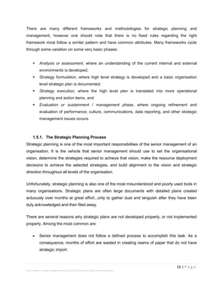 16 | P a g e
Stevens Maleka: Strategic Management And Strategic Planning Process: South African Perspective
There are many different frameworks and methodologies for strategic planning and
management, however one should note that there is no fixed rules regarding the right
framework most follow a similar pattern and have common attributes. Many frameworks cycle
through some variation on some very basic phases:
 Analysis or assessment, where an understanding of the current internal and external
environments is developed;
 Strategy formulation, where high level strategy is developed and a basic organisation
level strategic plan is documented;
 Strategy execution, where the high level plan is translated into more operational
planning and action items, and
 Evaluation or sustainment / management phase, where ongoing refinement and
evaluation of performance, culture, communications, data reporting, and other strategic
management issues occurs.
1.5.1. The Strategic Planning Process
Strategic planning is one of the most important responsibilities of the senior management of an
organisation. It is the vehicle that senior management should use to set the organisational
vision, determine the strategies required to achieve that vision, make the resource deployment
decisions to achieve the selected strategies, and build alignment to the vision and strategic
direction throughout all levels of the organisation.
Unfortunately, strategic planning is also one of the most misunderstood and poorly used tools in
many organisations. Strategic plans are often large documents with detailed plans created
arduously over months at great effort...only to gather dust and languish after they have been
duly acknowledged and then filed away.
There are several reasons why strategic plans are not developed properly, or not implemented
properly. Among the most common are:
 Senior management does not follow a defined process to accomplish this task. As a
consequence, months of effort are wasted in creating reams of paper that do not have
strategic import.
 