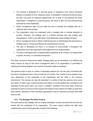 17 | P a g e
Stevens Maleka: Strategic Management And Strategic Planning Process: South African Perspective
 The process is delegated to a planning group, or assigned to the various functional
leaders to complete for their respective areas. If completed in individual functional areas,
the plan may work for individual departments, but is likely to sub-optimize the whole
organisation. If assigned to a planning group, the result is often not truly embraced and
endorsed by senior leadership.
 Senior management does not set aside the time to develop the strategic plan as a
collective team work product.
 The organisation does not understand what a strategic plan is actually designed to
provide. Therefore, the strategic plan is a tactical business plan with multiple year
extrapolations. There is very little about it that addresses actual strategic direction.
 Senior management does to follow a defined process or methodology that will result in a
strategic plan in a timely and efficient yet comprehensive manner.
 The plan is developed but there is no process to communicate it throughout the
organisation and build organisation-wide alignment to its implementation.
 The plan is developed with no implementation guidelines at all. At best, it is implemented
in pieces. At worst, it is unfunded and ignored.
This does not have to become the reality. Strategic plans can be developed in an efficient and
timely manner as long as the senior management team of an organisation is committed to
meeting and working together over a period of several months to develop it.
The general scope of work is a series of dedicated sessions for one day each conducted with
the senior management team once a month for 3-5 months. The number of work sessions may
vary, depending on the complexity of the organisation and the shifts in the business
environment. The process can also be conducted in a series of half day sessions once every
two weeks. In either case, once the process has begun it must be applied with consistency and
dedication by the senior team...as a team. In addition, members of the senor team should be
prepared to spend an amount of time equal to the length of each session for follow-up work from
each session. Members of their individual organisations may be required to provide some staff
input as well.
1.5.2. The Strategic Plan Work Product
The work product (the strategic plan) is a tightly developed, concise document that can then be
shared with the employees of an organisation. This work product (without the high level
implementation plan) should generally consists of the following:
 