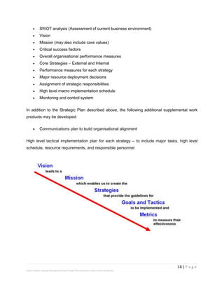 18 | P a g e
Stevens Maleka: Strategic Management And Strategic Planning Process: South African Perspective
 SWOT analysis (Assessment of current business environment)
 Vision
 Mission (may also include core values)
 Critical success factors
 Overall organisational performance measures
 Core Strategies – External and Internal
 Performance measures for each strategy
 Major resource deployment decisions
 Assignment of strategic responsibilities
 High level macro implementation schedule
 Monitoring and control system
In addition to the Strategic Plan described above, the following additional supplemental work
products may be developed:
 Communications plan to build organisational alignment
High level tactical implementation plan for each strategy – to include major tasks, high level
schedule, resource requirements, and responsible personnel
 