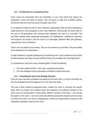 19 | P a g e
Stevens Maleka: Strategic Management And Strategic Planning Process: South African Perspective
1.5.3. The Elements of a Compelling Vision
Some visions are remarkably short and compelling. In just a few words they capture the
imagination, minds and spirits of people. They are grand in scale and incredibly uplifting.
Sometimes they even have the sense of a slogan about them.
In an attempt to create this kind of vision statement, organisations often set about developing a
single sentence or short paragraph as their vision statement. Unfortunately, the senior team (in
the spirit of full participation and inclusion) often delegates this work to a committee. The
committee dutifully seeks widespread participation and collaboration, modifying its statement
until everyone can accept it. And the result is a meaningless statement filled with platitudes,
corporate pap, and no substance.
Visions are not created by the masses. They are not created by a committee. They are created
by the leadership of an organisation.
A single statement is typically inadequate as a functioning vision. Such a statement may contain
emotional appeal, but it does not have sufficient clarity to be translated into meaningful action.
A comprehensive vision that is also compelling MUST include the following:
 The vision statement itself – short, clear, compelling and distinct
 The core strategies that the organisation will follow to achieve that vision
1.5.4. Translating the Vision Into Strategic Direction
Once the vision has been articulated and agreed by the senior team, it must be converted into
the core strategies that will be deployed to turn the vision into reality.
This step is often omitted by leadership teams. Instead, the vision is converted into specific
goals which are divided into functional areas and assigned to the different members of the
senior team for implementation. Unfortunately, different members of this team – even though
they agree on the vision – may have profoundly different perspectives regarding the best ways
to achieve that vision. The result is disagreement, conflict and organisational confusion as the
organisation attempts to execute to its vision.
 