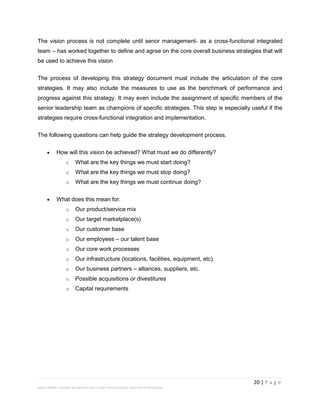 20 | P a g e
Stevens Maleka: Strategic Management And Strategic Planning Process: South African Perspective
The vision process is not complete until senor management- as a cross-functional integrated
team – has worked together to define and agree on the core overall business strategies that will
be used to achieve this vision
The process of developing this strategy document must include the articulation of the core
strategies. It may also include the measures to use as the benchmark of performance and
progress against this strategy. It may even include the assignment of specific members of the
senior leadership team as champions of specific strategies. This step is especially useful if the
strategies require cross-functional integration and implementation.
The following questions can help guide the strategy development process.
 How will this vision be achieved? What must we do differently?
o What are the key things we must start doing?
o What are the key things we must stop doing?
o What are the key things we must continue doing?
 What does this mean for:
o Our product/service mix
o Our target marketplace(s)
o Our customer base
o Our employees – our talent base
o Our core work processes
o Our infrastructure (locations, facilities, equipment, etc).
o Our business partners – alliances, suppliers, etc.
o Possible acquisitions or divestitures
o Capital requirements
 