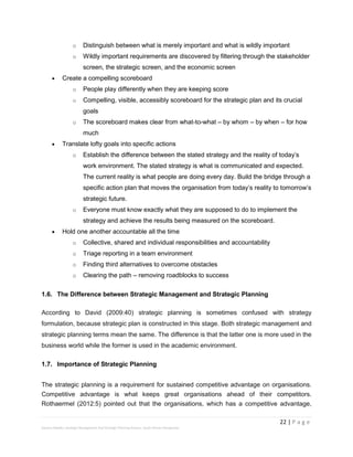 22 | P a g e
Stevens Maleka: Strategic Management And Strategic Planning Process: South African Perspective
o Distinguish between what is merely important and what is wildly important
o Wildly important requirements are discovered by filtering through the stakeholder
screen, the strategic screen, and the economic screen
 Create a compelling scoreboard
o People play differently when they are keeping score
o Compelling, visible, accessibly scoreboard for the strategic plan and its crucial
goals
o The scoreboard makes clear from what-to-what – by whom – by when – for how
much
 Translate lofty goals into specific actions
o Establish the difference between the stated strategy and the reality of today’s
work environment. The stated strategy is what is communicated and expected.
The current reality is what people are doing every day. Build the bridge through a
specific action plan that moves the organisation from today’s reality to tomorrow’s
strategic future.
o Everyone must know exactly what they are supposed to do to implement the
strategy and achieve the results being measured on the scoreboard.
 Hold one another accountable all the time
o Collective, shared and individual responsibilities and accountability
o Triage reporting in a team environment
o Finding third alternatives to overcome obstacles
o Clearing the path – removing roadblocks to success
1.6. The Difference between Strategic Management and Strategic Planning
According to David (2009:40) strategic planning is sometimes confused with strategy
formulation, because strategic plan is constructed in this stage. Both strategic management and
strategic planning terms mean the same. The difference is that the latter one is more used in the
business world while the former is used in the academic environment.
1.7. Importance of Strategic Planning
The strategic planning is a requirement for sustained competitive advantage on organisations.
Competitive advantage is what keeps great organisations ahead of their competitors.
Rothaermel (2012:5) pointed out that the organisations, which has a competitive advantage,
 