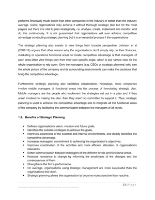 23 | P a g e
Stevens Maleka: Strategic Management And Strategic Planning Process: South African Perspective
performs financially much better than other companies in the industry or better than the industry
average. Some organisations may achieve it without thorough strategic plan but for the most
players out there it is vital to plan strategically, i.e. analyse, create, implement and monitor, and
do this continuously. It is not guaranteed that organisations will ever achieve competitive
advantage conducting strategic planning but it is an essential process if the organisations
The strategic planning also assists to view things from broader perspective. Johnson et al
(2008:12) argues that other reason why the organisations don’t simply rely on their finances,
marketing or operations functional areas to create competitive advantage is that managers of
each area often view things only from their own specific angle, which is too narrow view for the
whole organisation to rely upon. Only the managers (e.g. CEOs or strategic planners) who see
the whole picture of the company and its surrounding environments can make the decisions that
bring the competitive advantage.
Furthermore strategic planning also facilitates collaboration. Nowadays, most companies
involve middle managers of functional areas into the process of formulating strategic plan.
Middle managers are the people who implement the strategies set out in a plan and if they
aren’t involved in making the plan, then they aren’t so committed to support it. Thus, strategic
planning is used to achieve the competitive advantage and to integrate all the functional areas
of the company by facilitating the communication between the managers of all levels.
1.8. Benefits of Strategic Planning
 Defines organisation’s vision, mission and future goals.
 Identifies the suitable strategies to achieve the goals.
 Improves awareness of the external and internal environments, and clearly identifies the
competitive advantage.
 Increases managers’ commitment to achieving the organisation’s objectives.
 Improves coordination of the activities and more efficient allocation of organisation’s
resources.
 Better communication between managers of the different levels and functional areas.
 Reduces resistance to change by informing the employees of the changes and the
consequences of them.
 Strengthens the firm’s performance.
 On average, organisations using strategic management are more successful than the
organisations that don’t.
 Strategic planning allows the organisation to become more proactive than reactive.
 