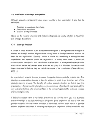 24 | P a g e
Stevens Maleka: Strategic Management And Strategic Planning Process: South African Perspective
1.9. Limitations of Strategic Management
Although strategic management brings many benefits to the organisation it also has its
limitations:
 The costs of engaging in it are huge.
 The process is complex.
 Success is not guaranteed.
Above are the reasons why small and medium enterprises are usually reluctant to have their
own strategic departments
1.10. Strategic Direction
A course of action that leads to the achievement of the goals of an organisation's strategy it is
referred as strategic direction. Organisations usually define a Strategic Direction that can be
seen as the organiation's roadmap. Vision is crucial for developing a strategy-focused
organisation and alignment within the organisation. A strong vision leads to enhanced
communication, participation, and commitment by employees. In an organisation people must
share certain values and pictures about where we are going. It is important that people must
have a real need to feel that they are part of the mission of the organisation. (Dess & Picken,
2000:19).
An organisation’s strategic direction is created through the development of a strategic plan. The
direction an organisation chooses to take to achieve its goals is an important part of the
strategic planning process. The benefits of a clear strategic direction are felt all over the
organisation --- from ground-level employees, who work more efficiently with clear goals, all the
way up to shareholders, who remain confident in the company's potential for continued success
and financial prosperity.
A strategic direction within a department or business as a whole allows you as a business
owner or manager to focus your employees on specific goals. Employees are able to work with
greater efficiency and with better allocation of resources because each worker is pointed
towards a specific task aimed at achieving the larger goal. Employees should understand how
 