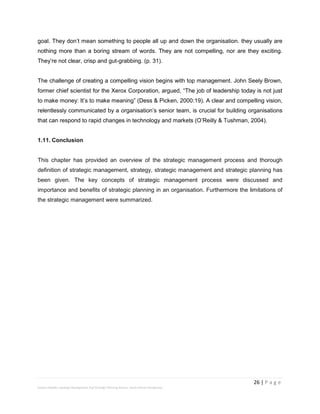 26 | P a g e
Stevens Maleka: Strategic Management And Strategic Planning Process: South African Perspective
goal. They don’t mean something to people all up and down the organisation. they usually are
nothing more than a boring stream of words. They are not compelling, nor are they exciting.
They’re not clear, crisp and gut-grabbing. (p. 31).
The challenge of creating a compelling vision begins with top management. John Seely Brown,
former chief scientist for the Xerox Corporation, argued, “The job of leadership today is not just
to make money: It’s to make meaning” (Dess & Picken, 2000:19). A clear and compelling vision,
relentlessly communicated by a organisation’s senior team, is crucial for building organisations
that can respond to rapid changes in technology and markets (O’Reilly & Tushman, 2004).
1.11. Conclusion
This chapter has provided an overview of the strategic management process and thorough
definition of strategic management, strategy, strategic management and strategic planning has
been given. The key concepts of strategic management process were discussed and
importance and benefits of strategic planning in an organisation. Furthermore the limitations of
the strategic management were summarized.
 