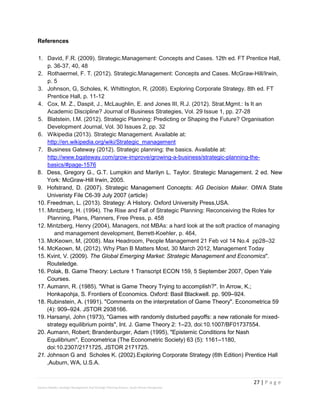 27 | P a g e
Stevens Maleka: Strategic Management And Strategic Planning Process: South African Perspective
References
1. David, F.R. (2009). Strategic.Management: Concepts and Cases. 12th ed. FT Prentice Hall,
p. 36-37, 40, 48
2. Rothaermel, F. T. (2012). Strategic.Management: Concepts and Cases. McGraw-Hill/Irwin,
p. 5
3. Johnson, G, Scholes, K. Whittington, R. (2008). Exploring Corporate Strategy. 8th ed. FT
Prentice Hall, p. 11-12
4. Cox, M. Z., Daspit, J., McLaughlin, E. and Jones III, R.J. (2012). Strat.Mgmt.: Is It an
Academic Discipline? Journal of Business Strategies, Vol. 29 Issue 1, pp. 27-28
5. Blatstein, I.M. (2012). Strategic Planning: Predicting or Shaping the Future? Organisation
Development Journal, Vol. 30 Issues 2, pp. 32
6. Wikipedia (2013). Strategic Management. Available at:
http://en.wikipedia.org/wiki/Strategic_management
7. Business Gateway (2012). Strategic planning: the basics. Available at:
http://www.bgateway.com/grow-improve/growing-a-business/strategic-planning-the-
basics/#page-1576
8. Dess, Gregory G., G.T. Lumpkin and Marilyn L. Taylor. Strategic Management. 2 ed. New
York: McGraw-Hill Irwin, 2005.
9. Hofstrand, D. (2007). Strategic Management Concepts: AG Decision Maker. OIWA State
Univeristy File C6-39 July 2007 (article)
10. Freedman, L. (2013). Strategy: A History. Oxford University Press,USA.
11. Mintzberg, H. (1994). The Rise and Fall of Strategic Planning: Reconceiving the Roles for
Planning, Plans, Planners, Free Press, p. 458
12. Mintzberg, Henry (2004), Managers, not MBAs: a hard look at the soft practice of managing
and management development, Berrett-Koehler, p. 464,
13. McKeown, M, (2008). Max Headroom, People Management 21 Feb vol 14 No.4 pp28–32
14. McKeown, M, (2012). Why Plan B Matters Most, 30 March 2012, Management Today
15. Kvint, V. (2009). The Global Emerging Market: Strategic Management and Economics".
Routeledge.
16. Polak, B. Game Theory: Lecture 1 Transcript ECON 159, 5 September 2007, Open Yale
Courses.
17. Aumann, R. (1985). "What is Game Theory Trying to accomplish?". In Arrow, K.;
Honkapohja, S. Frontiers of Economics. Oxford: Basil Blackwell. pp. 909–924.
18. Rubinstein, A. (1991). "Comments on the interpretation of Game Theory". Econometrica 59
(4): 909–924. JSTOR 2938166.
19. Harsanyi, John (1973), "Games with randomly disturbed payoffs: a new rationale for mixed-
strategy equilibrium points", Int. J. Game Theory 2: 1–23, doi:10.1007/BF01737554.
20. Aumann, Robert; Brandenburger, Adam (1995), "Epistemic Conditions for Nash
Equilibrium", Econometrica (The Econometric Society) 63 (5): 1161–1180,
doi:10.2307/2171725, JSTOR 2171725.
21. Johnson G and Scholes K. (2002).Exploring Corporate Strategy (6th Edition) Prentice Hall
,Auburn, WA, U.S.A.
 