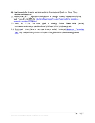 28 | P a g e
Stevens Maleka: Strategic Management And Strategic Planning Process: South African Perspective
22. Key Concepts for Strategic Management and Organisational Goals :by Diana Wicks,
Demand Media(Article)
23. Root III, G.N.(2014.) Organisational Objectives in Strategic Planning Hearts Newspapers,
LLC Texas, Demand Media: http://smallbusiness.chron.com/organisational-objectives-
strategic-planning-10034.html
2.4. Smith, D. (2005). The three types of strategy. Dallas, Texas USA, (article)
http://www.cimastrategic.com/files/Three%20Types%20of%20Strategy.pdf-
2.5. Raynor M. E. (2007) What is corporate strategy, really? .Strategy | November / December
2007 .http://iveybusinessjournal.com/topics/strategy/what-is-corporate-strategy-really
 