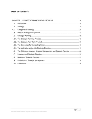 3 | P a g e
Stevens Maleka: Strategic Management And Strategic Planning Process: South African Perspective
TABLE OF CONTENTS
CHAPTER 1: STRATEGIC MANAGEMENT PROCESS..................................................................4
1.1. Introduction .................................................................................................................................4
1.2. Strategy .......................................................................................................................................5
1.3. Categories of Strategy ..............................................................................................................9
1.4. What is strategic management ..............................................................................................12
1.5. Strategic Planning....................................................................................................................15
1.5.1. The Strategic Planning Process ............................................................................................16
1.5.2. The Strategic Plan Work Product..........................................................................................17
1.5.3. The Elements of a Compelling Vision...................................................................................19
1.5.4. Translating the Vision Into Strategic Direction ....................................................................19
1.6. The Difference between Strategic Management and Strategic Planning .......................22
1.7. Importance of Strategic Planning ..........................................................................................22
1.8. Benefits of Strategic Planning................................................................................................23
1.9. Limitations of Strategic Management ...................................................................................24
1.11. Conclusion ................................................................................................................................26
 