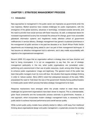 4 | P a g e
Stevens Maleka: Strategic Management And Strategic Planning Process: South African Perspective
CHAPTER 1: STRATEGIC MANAGEMENT PROCESS
1.1. Introduction
New approaches to management in the public sector are imperative as governments enter the
new trajectory. Market dynamics have created challenges for public organisations, with the
emergence of the global economy, advances in technology, increased societal demands, and
the need to provide more social services with fewer resources. As well, a widespread desire for
increased organisational scrutiny has increased the pressure for change, given more accessible
globalized information systems and heightened media attention critical of government
inefficiencies in service delivery. Strategic management has gained a sustained prominence in
the management of public services in the past two decades or so. South African Public Sector
departments are increasingly being asked to use it as part of their management techniques. It
has become an attractive management tool to reformers, and it also instills accountability with
regards to the organisational management.
Bovaird (2009: 61) argue that an organisation without a strategy does not have direction and
lead to being incompetent. It is not an exaggeration to say that, the use of strategic
management particularly in this era, when public organisations are considered under-
performing and uneconomical in their use of public resources, could, among other things, help
to enhance public organisations’ image and legitimacy. The general mood of the public has
been that public managers must ‘do more with less’, the situation that requires strategic thinking
in order to ‘reduce wastes’. Berry (2001) noted that widespread recession of the early 1990s
precipitated the need to ‘hold down the size of the government’ thereby forcing political leaders
to initiate public sector reform process that takes strategic management to its heart.
Response mechanisms have emerged within the private market to meet these recent
challenges but government organisations have been slower to respond. This is understandable,
given fiscal constraints and the bureaucratic process axiomatic to governments. However, a
new approach, which incorporates modern strategic management tools, is necessary for the
public sector to achieve improved performance and overall service quality.
While current public policy models have certainly started to reflect a shift away from traditional
thinking about organisational design and public management, a systematic process for creating
 