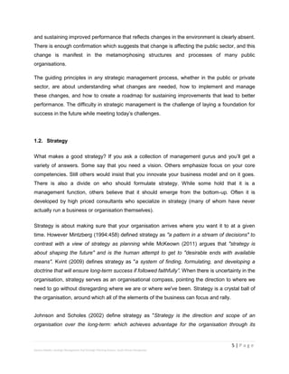 5 | P a g e
Stevens Maleka: Strategic Management And Strategic Planning Process: South African Perspective
and sustaining improved performance that reflects changes in the environment is clearly absent.
There is enough confirmation which suggests that change is affecting the public sector, and this
change is manifest in the metamorphosing structures and processes of many public
organisations.
The guiding principles in any strategic management process, whether in the public or private
sector, are about understanding what changes are needed, how to implement and manage
these changes, and how to create a roadmap for sustaining improvements that lead to better
performance. The difficulty in strategic management is the challenge of laying a foundation for
success in the future while meeting today’s challenges.
1.2. Strategy
What makes a good strategy? If you ask a collection of management gurus and you’ll get a
variety of answers. Some say that you need a vision. Others emphasize focus on your core
competencies. Still others would insist that you innovate your business model and on it goes.
There is also a divide on who should formulate strategy. While some hold that it is a
management function, others believe that it should emerge from the bottom-up. Often it is
developed by high priced consultants who specialize in strategy (many of whom have never
actually run a business or organisation themselves).
Strategy is about making sure that your organisation arrives where you want it to at a given
time. However Mintzberg (1994:458) defined strategy as "a pattern in a stream of decisions" to
contrast with a view of strategy as planning while McKeown (2011) argues that "strategy is
about shaping the future" and is the human attempt to get to "desirable ends with available
means". Kvint (2009) defines strategy as "a system of finding, formulating, and developing a
doctrine that will ensure long-term success if followed faithfully”. When there is uncertainty in the
organisation, strategy serves as an organisational compass, pointing the direction to where we
need to go without disregarding where we are or where we've been. Strategy is a crystal ball of
the organisation, around which all of the elements of the business can focus and rally.
Johnson and Scholes (2002) define strategy as "Strategy is the direction and scope of an
organisation over the long-term: which achieves advantage for the organisation through its
 