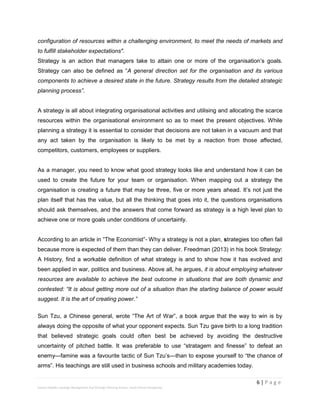 6 | P a g e
Stevens Maleka: Strategic Management And Strategic Planning Process: South African Perspective
configuration of resources within a challenging environment, to meet the needs of markets and
to fulfill stakeholder expectations".
Strategy is an action that managers take to attain one or more of the organisation’s goals.
Strategy can also be defined as “A general direction set for the organisation and its various
components to achieve a desired state in the future. Strategy results from the detailed strategic
planning process”.
A strategy is all about integrating organisational activities and utilising and allocating the scarce
resources within the organisational environment so as to meet the present objectives. While
planning a strategy it is essential to consider that decisions are not taken in a vacuum and that
any act taken by the organisation is likely to be met by a reaction from those affected,
competitors, customers, employees or suppliers.
As a manager, you need to know what good strategy looks like and understand how it can be
used to create the future for your team or organisation. When mapping out a strategy the
organisation is creating a future that may be three, five or more years ahead. It’s not just the
plan itself that has the value, but all the thinking that goes into it, the questions organisations
should ask themselves, and the answers that come forward as strategy is a high level plan to
achieve one or more goals under conditions of uncertainty.
According to an article in “The Economist”- Why a strategy is not a plan, strategies too often fail
because more is expected of them than they can deliver. Freedman (2013) in his book Strategy:
A History, find a workable definition of what strategy is and to show how it has evolved and
been applied in war, politics and business. Above all, he argues, it is about employing whatever
resources are available to achieve the best outcome in situations that are both dynamic and
contested: “It is about getting more out of a situation than the starting balance of power would
suggest. It is the art of creating power.”
Sun Tzu, a Chinese general, wrote “The Art of War”, a book argue that the way to win is by
always doing the opposite of what your opponent expects. Sun Tzu gave birth to a long tradition
that believed strategic goals could often best be achieved by avoiding the destructive
uncertainty of pitched battle. It was preferable to use “stratagem and finesse” to defeat an
enemy—famine was a favourite tactic of Sun Tzu’s—than to expose yourself to “the chance of
arms”. His teachings are still used in business schools and military academies today.
 