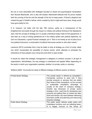 7 | P a g e
Stevens Maleka: Strategic Management And Strategic Planning Process: South African Perspective
No one is more associated with strategies founded on deceit and psychological manipulation
than Niccolò Machiavelli, who is also still studied. Machiavelli believed that his prince needed
both the cunning of the fox and the strength of the lion to keep power. If David’s slingshot had
missed the gap in Goliath’s helmet, which unaided by God it might well have done, things would
have gone badly for him.
It is, however, not really until the late 18th century, partly as a consequence of the
Enlightenment and partly through the impact on military and political thinking of the Napoleonic
wars, that the concept of strategy as it is usually understood today made its first appearance. It
was seen as a way of uniting operational art in the military sphere with political objectives. As
Carl von Clausewitz, a great Prussian strategist, put it: “War is not merely an act of policy but a
true political instrument, a continuation of political intercourse carried on with other means.”
Lawrence (2013) concludes that it may be better to look at strategy as a form of script, albeit
one which incorporates the possibility of chance events, which attempts to anticipate the
interactions of many players over a long time and which is open-ended.
It should be noted that strategic management is obligatory to achieve success in all type of
organisations. Nevertheless, the way strategy is understood and applied differs depending on
the sector in which your organisation operates, whether it is private, public or voluntary.
Williams (2009: 14) provide the clarity of different strategy of different sectors as follows:-
Private Sector Strategy The private sector is defined by competition.
Companies continue to exist only if they
provide products or services that are better
than those of their competitors, so the concept
of sustainable competitive advantage is
usually at the heart of company strategy.
Another key dimension of private sector
strategy is time. Lead time for developing new
products and getting them to market are often
short and tension can exist between delivering
short-term profits and planning and resourcing
long term strategy.
Public Sector Strategy The public sector delivers public policy and
undertakes functions such as collecting taxes.
It is largely immune to the forces of
 