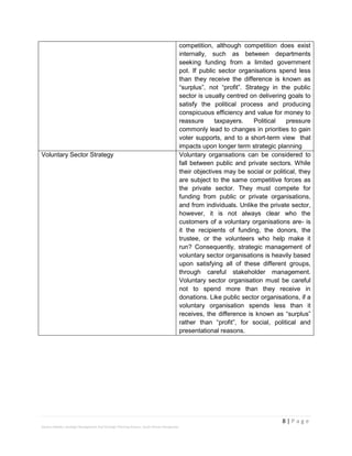 8 | P a g e
Stevens Maleka: Strategic Management And Strategic Planning Process: South African Perspective
competition, although competition does exist
internally, such as between departments
seeking funding from a limited government
pot. If public sector organisations spend less
than they receive the difference is known as
“surplus”, not “profit”. Strategy in the public
sector is usually centred on delivering goals to
satisfy the political process and producing
conspicuous efficiency and value for money to
reassure taxpayers. Political pressure
commonly lead to changes in priorities to gain
voter supports, and to a short-term view that
impacts upon longer term strategic planning
Voluntary Sector Strategy Voluntary organsations can be considered to
fall between public and private sectors. While
their objectives may be social or political, they
are subject to the same competitive forces as
the private sector. They must compete for
funding from public or private organisations,
and from individuals. Unlike the private sector,
however, it is not always clear who the
customers of a voluntary organisations are- is
it the recipients of funding, the donors, the
trustee, or the volunteers who help make it
run? Consequently, strategic management of
voluntary sector organisations is heavily based
upon satisfying all of these different groups,
through careful stakeholder management.
Voluntary sector organisation must be careful
not to spend more than they receive in
donations. Like public sector organisations, if a
voluntary organisation spends less than it
receives, the difference is known as “surplus”
rather than “profit”, for social, political and
presentational reasons.
 