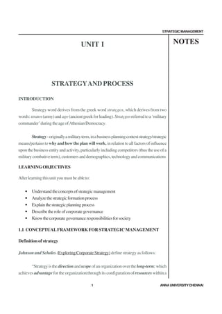 STRATEGIC MANAGEMENT



                                        UNIT I                                                     NOTES




                     STRATEGY AND PROCESS

INTRODUCTION

        Strategy word derives from the greek word stratçgos, which derives from two
words: stratos (army) and ago (ancient greek for leading). Stratçgos referred to a ‘military
commander’ during the age of Athenian Democracy.


        Strategy - originally a military term, in a business planning context strategy/strategic
means/pertains to why and how the plan will work, in relation to all factors of influence
upon the business entity and activity, particularly including competitors (thus the use of a
military combative term), customers and demographics, technology and communications

LEARNING OBJECTIVES

After learning this unit you must be able to:


    •   Understand the concepts of strategic management
    •   Analyze the strategic formation process
    •   Explain the strategic planning process
    •   Describe the role of corporate governance
    •   Know the corporate governance responsibilities for society

1.1 CONCEPTUAL FRAMEWORK FOR STRATEGIC MANAGEMENT

Definition of strategy

Johnson and Scholes (Exploring Corporate Strategy) define strategy as follows:


       “Strategy is the direction and scope of an organization over the long-term: which
achieves advantage for the organization through its configuration of resources within a

                                                1                                          ANNA UNIVERSITY CHENNAI
 