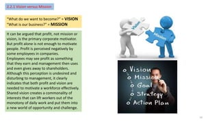 2.2.1 Vision versus Mission
“What do we want to become?” = VISION
“What is our business?” = MISSION
It can be argued that profit, not mission or
vision, is the primary corporate motivator.
But profit alone is not enough to motivate
people. Profit is perceived negatively by
some employees in companies.
Employees may see profit as something
that they earn and management then uses
and even gives away to shareholders.
Although this perception is undesired and
disturbing to management, it clearly
indicates that both profit and vision are
needed to motivate a workforce effectively.
Shared vision creates a commonality of
interests that can lift workers out of the
monotony of daily work and put them into
a new world of opportunity and challenge.
10
 