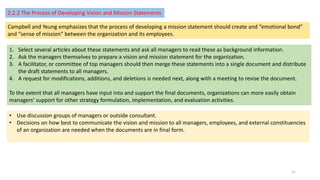 2.2.2 The Process of Developing Vision and Mission Statements
Campbell and Yeung emphasizes that the process of developing a mission statement should create and “emotional bond”
and “sense of mission” between the organization and its employees.
1. Select several articles about these statements and ask all managers to read these as background information.
2. Ask the managers themselves to prepare a vision and mission statement for the organization.
3. A facilitator, or committee of top managers should then merge these statements into a single document and distribute
the draft statements to all managers.
4. A request for modifications, additions, and deletions is needed next, along with a meeting to revise the document.
To the extent that all managers have input into and support the final documents, organizations can more easily obtain
managers’ support for other strategy formulation, implementation, and evaluation activities.
• Use discussion groups of managers or outside consultant.
• Decisions on how best to communicate the vision and mission to all managers, employees, and external constituencies
of an organization are needed when the documents are in final form.
11
 
