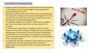2.3.1 A Resolution of Divergent Views
• Another benefit of developing a comprehensive mission statement
is that divergent views among managers can be revealed and
resolved through the process.
• Raising the question often reveals differences among strategists in
the organization. Individuals who have worked together for a long
time and who think they know each other suddenly may realize
that they are in fundamental disagreement.
• Considerable disagreement among an organization’s strategists
over vision and mission statements can cause trouble if not
resolved.
• In multidivisional organization, strategists should ensure that
divisional units perform strategic-management tasks, including the
development of a statement of vision and mission. Each division
should involve its own managers and employees in developing a
vision and mission statement that is consistent with and supportive
of the corporate mission.
• An organization that fails to develop a vision statement as well as a
comprehensive and inspiring mission statement loses the
opportunity to present itself favorably to existing and potential
stakeholders.
13
 