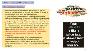 2.4 Characteristics of a Mission Statement
2.4.1 A Declaration of Attitude
• A mission statement is more than a statement of specific
details; it is a declaration of attitude and outlook. It usually is
broad in scope for at least two major reasons:
1. A good mission statement allows for the generation and
consideration of a range of feasible alternative objectives and
strategies without unduly stifling management creativity.
Excess specificity would limit the potential of creative growth
for the organization. However, an overly general statement
that does not exclude any strategy alternatives could be
dysfunctional. Apple Computer’s mission statement, for
example, should not open the possibility for diversification
into pesticides; or Ford Motor company’s into food
processing.
2. A mission statement needs to be broad to reconcile
differences effectively among, and appeal to, an
organization’s diverse stakeholders, the individuals and
groups of individuals who have a special stake or claim on the
company.
14
 