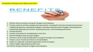Ten Benefits of Having a Clear Mission and Vision
1. Achieve clarity of purpose among all managers and employees.
2. Provide a basis for all other strategic planning activities, including the internal and external assessment,
establishing objectives, developing strategies, choosing among alternative strategies, devising policies,
establishing organizational structure, allocating resources, and evaluating performance.
3. Provide direction.
4. Provide a focal point for all stakeholders of the firm.
5. Resolve divergent views among managers.
6. Promote a sense of shared expectations among all managers and employees.
7. Project a sense of worth and intent to all stakeholders.
8. Project an organized, motivated organization worthy of support.
9. Achieve higher organizational performance.
10. Achieve synergy among all managers and employees.
15
 
