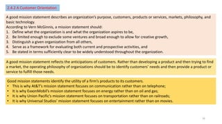 2.4.2 A Customer Orientation
A good mission statement describes an organization’s purpose, customers, products or services, markets, philosophy, and
basic technology.
According to Vern McGinnis, a mission statement should:
1. Define what the organization is and what the organization aspires to be,
2. Be limited enough to exclude some ventures and broad enough to allow for creative growth,
3. Distinguish a given organization from all others,
4. Serve as a framework for evaluating both current and prospective activities, and
5. Be stated in terms sufficiently clear to be widely understood throughout the organization.
A good mission statement reflects the anticipations of customers. Rather than developing a product and then trying to find
a market, the operating philosophy of organizations should be to identify customers’ needs and then provide a product or
service to fulfill those needs.
Good mission statements identify the utility of a firm’s products to its customers.
• This is why At&T’s mission statement focuses on communication rather than on telephone;
• It is why ExxonMobil’s mission statement focuses on energy rather than on oil and gas;
• It is why Union Pacific’s mission statement focuses on transportation rather than on railroads;
• It is why Universal Studios’ mission statement focuses on entertainment rather than on movies.
16
 
