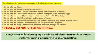 The following utility statements are relevant in developing a mission statement
• Do not offer me things.
• Do not offer me clothes. Offer me attractive looks.
• Do not offer me shoes. Offer me comfort for my feet and the pleasure of walking.
• Do not offer me a house. Offer me security, comfort, and a place that is clean and happy.
• Do not offer me books. Offer me hours of pleasure and the benefit of knowledge.
• Do not offer me CDs. Offer me leisure and the sound of music.
• Do not offer me tools. Offer me the benefits and pleasure that come from making beautiful things.
• Do not offer me furniture. Offer me comfort and the quietness of a cozy place.
• Do not offer me things. Offer me ideas, emotions, ambience, feelings, and benefits.
• PLEASE, DO NOT OFFER ME THINGS.
A major reason for developing a business mission statement is to attract
customers who give meaning to an organization.
17
 