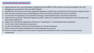 2.5 Issues for Review and Discussion
1. Explain Novartis AG’s successful global strategy during the 2008 to 2010 economic recession worldwide. Can that
strategy be as successful in 2011 and 2012? Explain.
2. Identify from the Internet six mission statement examples. Evaluate the six statements and bring your analysis to class.
3. How and why could the process of developing a vision and mission statement vary across countries?
4. In rank order of importance, list six benefits of having a clearly defined vision and mission statement.
5. Only the fairy story ends “they lived happily ever after.” what is the relevance of this statement to the concepts vision
and mission statement?
6. Explain the meaning and significance of the term “reconciliatory” in developing mission statement.
7. List the nine mission statement components.
8. In order of importance, rank seven characteristics of a mission statement.
9. Write a vision and mission statement for a local restaurant in your area.
10. Find ten mission statements on the Internet. Evaluate the statements in terms of six characteristics and nine
components.
19
 