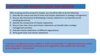 CHAPTER 2: THE BUSINESS VISION AND MISSION
After studying and discussing this chapter, you should be able to do the following:
1. Describe the nature and role of vision and mission statements in strategic management.
2. Discuss why the process of developing a mission statement is as important as the
resulting documents.
3. Identify the components of mission statements.
4. Discuss how clear vision and mission statements can benefit other strategic-
management activities.
5. Evaluate mission statements of different organizations.
6. Write good vision and mission statements
“A business is not defined by its name, statutes, or articles of incorporation. It is defined by the business mission.
Only a clear definition of the mission and purpose of the organization makes possible clear and realistic
business objectives.” – Peter Drucker
2
 