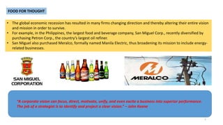 FOOD FOR THOUGHT
• The global economic recession has resulted in many firms changing direction and thereby altering their entire vision
and mission in order to survive.
• For example, in the Philippines, the largest food and beverage company, San Miguel Corp., recently diversified by
purchasing Petron Corp., the country’s largest oil refiner.
• San Miguel also purchased Meralco, formally named Manila Electric, thus broadening its mission to include energy-
related businesses.
“A corporate vision can focus, direct, motivate, unify, and even excite a business into superior performance.
The job of a strategist is to identify and project a clear vision.” – John Keane
3
 
