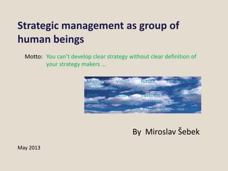 Strategic management as group of
human beings
You can’t develop clear strategy without clear definition of
your strategy makers ...
May 2013
By Miroslav Šebek
Mission, vision, future, responsibility,
implementation, values, culture, long-term,
goals, structure, customer preference,
competition, position, SWOT, environment,
changes, financial crisis, credit, focus, advantage
Motto:
 