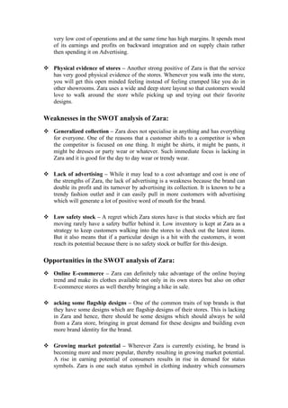 very low cost of operations and at the same time has high margins. It spends most
of its earnings and profits on backward integration and on supply chain rather
then spending it on Advertising.
 Physical evidence of stores – Another strong positive of Zara is that the service
has very good physical evidence of the stores. Whenever you walk into the store,
you will get this open minded feeling instead of feeling cramped like you do in
other showrooms. Zara uses a wide and deep store layout so that customers would
love to walk around the store while picking up and trying out their favorite
designs.
Weaknesses in the SWOT analysis of Zara:
 Generalized collection – Zara does not specialise in anything and has everything
for everyone. One of the reasons that a customer shifts to a competitor is when
the competitor is focused on one thing. It might be shirts, it might be pants, it
might be dresses or party wear or whatever. Such immediate focus is lacking in
Zara and it is good for the day to day wear or trendy wear.
 Lack of advertising – While it may lead to a cost advantage and cost is one of
the strengths of Zara, the lack of advertising is a weakness because the brand can
double its profit and its turnover by advertising its collection. It is known to be a
trendy fashion outlet and it can easily pull in more customers with advertising
which will generate a lot of positive word of mouth for the brand.
 Low safety stock – A regret which Zara stores have is that stocks which are fast
moving rarely have a safety buffer behind it. Low inventory is kept at Zara as a
strategy to keep customers walking into the stores to check out the latest items.
But it also means that if a particular design is a hit with the customers, it wont
reach its potential because there is no safety stock or buffer for this design.
Opportunities in the SWOT analysis of Zara:
 Online E-commerce – Zara can definitely take advantage of the online buying
trend and make its clothes available not only in its own stores but also on other
E-commerce stores as well thereby bringing a hike in sale.
 acking some flagship designs – One of the common traits of top brands is that
they have some designs which are flagship designs of their stores. This is lacking
in Zara and hence, there should be some designs which should always be sold
from a Zara store, bringing in great demand for these designs and building even
more brand identity for the brand.
 Growing market potential – Wherever Zara is currently existing, he brand is
becoming more and more popular, thereby resulting in growing market potential.
A rise in earning potential of consumers results in rise in demand for status
symbols. Zara is one such status symbol in clothing industry which consumers
 