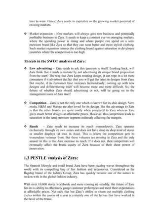 love to wear. Hence, Zara needs to capitalize on the growing market potential of
existing markets.
 Market expansion – New markets will always give new business and potentially
profitable business to Zara. It needs to keep a constant eye on emerging markets,
where the spending power is rising and where people can spend on a semi
premium brand like Zara so that they can wear better and more stylish clothing.
Such market expansion insures the clothing brand against saturation in developed
countries where the competition is too high.
Threats in the SWOT analysis of Zara:
 Low advertising – Zara needs to ask this question to itself. Looking back, will
Zara think that it made a mistake by not advertising its unique brand proposition
from the start? The way that Zara keeps rotating design, it can rope in a lot more
consumers if it advertises the fact that you will get the latest in designs from Zara.
But maybe, if its consumer base increases tremendously, coming up with new
designs and differentiating itself will become more and more difficult. So, the
debate of whether Zara should advertising or not, will be going on in the
management room of Zara itself.
 Competition – Zara is not the only one which is known for its chic design. Vero
moda, H&M and Mango are also loved for its design. But the advantage to Zara
is that the other brands are quite costly when compared to Zara whereas Zara
gives much better designs at affordable prices. However, this competition leads to
saturation in the semi premium segment indirectly affecting the margins.
 Reach – Zara needs to increase its reach tremendously. Zara operates
exclusively through its own stores and does not have shop in shop kind of stores
or smaller displays (at least in Asia). This is where the competition gets its
tremendous volumes from. But these volumes are missing in Zara and the only
answer to this is that Zara increase its reach. If it does not, then competitors will
eventually affect the brand equity of Zara because of their sheer power of
penetration.
1.3 PESTLE analysis of Zara:
The Spanish lifestyle and retail brand Zara have been making waves throughout the
world with its compelling line of fast fashion and accessories. Considered as the
flagship brand of the Inditex Group, Zara has quickly become one of the names to
reckon with in the global fashion industry.
With over 10,000 stores worldwide and more coming up steadily, the future of Zara
lies in its ability to effectively gauge customer preferences and meet their expectations
at affordable prices. Not only that but Zara’s ability to churn out multiple clothing
cycles within the course of a year is certainly one of the factors that have worked in
the favor of the brand.
 