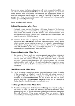 however, the success of a business depends not only on its commercial feasibility but
on certain macro-environmental factors as well. Global political and economic
trends, together with socio-cultural, environmental and technological factors all
contribute towards the smooth running of a brand. In Zara PESTLE analysis, we are
going to take a closer look at this lifestyle and retail brand, and how its future may be
affected by associated global changes.
Below is the Zara pestle analysis.
Political Factors that Affect Zara:
 As Zara is a brand operating from Spain, it falls under the ambit of the European
Union and enjoys the benefits of free trade agreements and tax-concessions that
have become the hallmark of the EU business scene. Due to extensive trade
agreements among the EU countries, Zara finds it extremely easy to import raw
materials and export finished products.
 However, if Zara looks to expanding into other territories it must keep into
account the political scenario of the region. Expanding into any country with a
volatile political regime is surely not going to be conducive towards business.
Further, before starting operations in a new location, Zara must keep in mind the
laws and procedures of the land, as red tape can prove to be a significant
hindrance in the progression of any business venture.
Economic Factors that Affect Zara:
 The success of Zara is deeply tied with the economic status of the territories it
operates in. For example, being primarily a Spanish brand, Zara can utilize the
low-cost labor that is easily available in Spain. This allows them to maintain
profitability and also provide its loyalists with affordable fashion. Due to being a
top fashion label that is trendy as well as affordable, Zara has been able to remain
relevant even in times of global economic turmoil and worldwide financial
slowdowns.
Social Factors that Affect Zara:
 One of the leading causes behind the worldwide acceptance of Zara is the ability
of the organization to effectively research the social and cultural nuances of
its target market. This allows the company to provide fashion that is readily
acceptable by its target demographic, and also at prices that they can afford.
Together with this, Zara’s innovative marketing tropes give its consumers a
feeling of exclusivity which they just can’t afford to miss.
Technological Factors that Affect Zara:
 As with everything else in the 21st century, technology has a big role to play in
the success of Zara. The brand has both brick-and-mortar and online stores,
which makes it easy for them to collect and collate immense amounts of customer
data and information. Using proper analytics, Zara can unearth a better
understanding of customer preferences. Further, the use to automation and AI
 