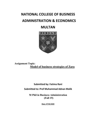 NATIONAL COLLEGE OF BUSINESS
ADMINISTRATION & ECONOMICS
MULTAN
Assignment Topic:
Model of business strategies of Zara
Submitted by: Fatima Rani
Submitted to: Prof Muhammad Adnan Malik
M Phil in Business Administration
(Fall 19)
Date: 07/02/2020
 