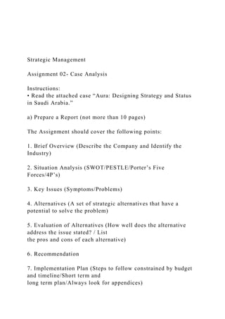 Strategic Management
Assignment 02- Case Analysis
Instructions:
• Read the attached case “Aura: Designing Strategy and Status
in Saudi Arabia.”
a) Prepare a Report (not more than 10 pages)
The Assignment should cover the following points:
1. Brief Overview (Describe the Company and Identify the
Industry)
2. Situation Analysis (SWOT/PESTLE/Porter’s Five
Forces/4P’s)
3. Key Issues (Symptoms/Problems)
4. Alternatives (A set of strategic alternatives that have a
potential to solve the problem)
5. Evaluation of Alternatives (How well does the alternative
address the issue stated? / List
the pros and cons of each alternative)
6. Recommendation
7. Implementation Plan (Steps to follow constrained by budget
and timeline/Short term and
long term plan/Always look for appendices)
 