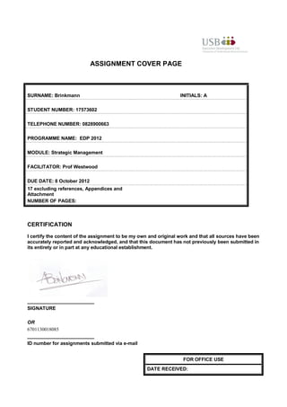 ASSIGNMENT COVER PAGE



SURNAME: Brinkmann                                                INITIALS: A

STUDENT NUMBER: 17573602

TELEPHONE NUMBER: 0828900663

PROGRAMME NAME: EDP 2012

MODULE: Strategic Management

FACILITATOR: Prof Westwood

DUE DATE: 8 October 2012
17 excluding references, Appendices and
Attachment
NUMBER OF PAGES:



CERTIFICATION
I certify the content of the assignment to be my own and original work and that all sources have been
accurately reported and acknowledged, and that this document has not previously been submitted in
its entirety or in part at any educational establishment.




_________________________
SIGNATURE

OR
6701130018085
_________________________
ID number for assignments submitted via e-mail


                                                                   FOR OFFICE USE
                                                    DATE RECEIVED:
 