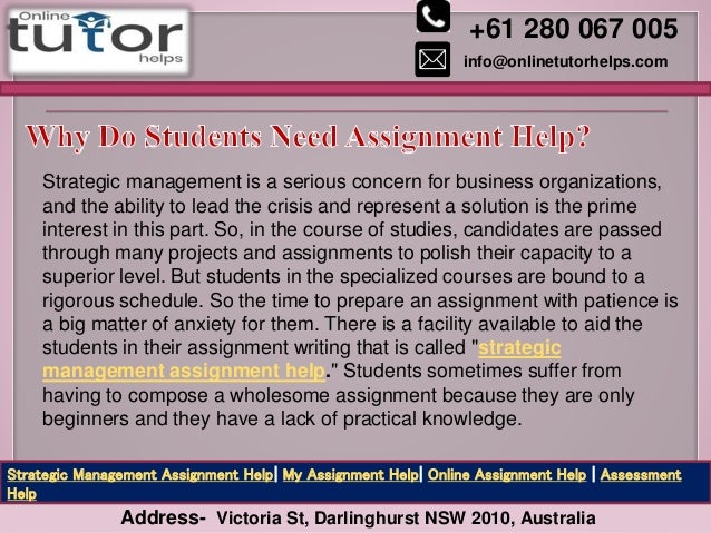 +61 280 067 005
info@onlinetutorhelps.com
Address- Victoria St, Darlinghurst NSW 2010, Australia
Strategic Management Assignment Help| My Assignment Help| Online Assignment Help | Assessment
Help
Strategic management is a serious concern for business organizations,
and the ability to lead the crisis and represent a solution is the prime
interest in this part. So, in the course of studies, candidates are passed
through many projects and assignments to polish their capacity to a
superior level. But students in the specialized courses are bound to a
rigorous schedule. So the time to prepare an assignment with patience is
a big matter of anxiety for them. There is a facility available to aid the
students in their assignment writing that is called "strategic
management assignment help." Students sometimes suffer from
having to compose a wholesome assignment because they are only
beginners and they have a lack of practical knowledge.
 