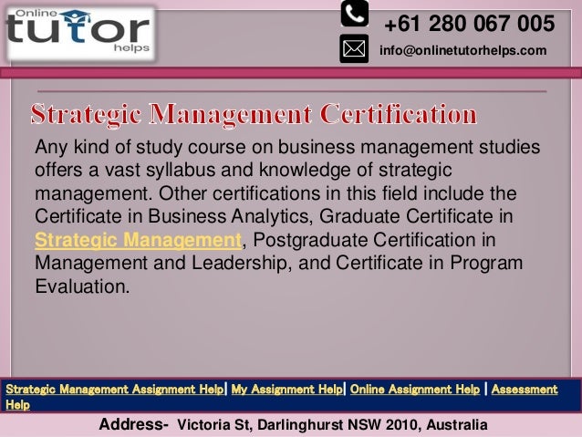 +61 280 067 005
info@onlinetutorhelps.com
Address- Victoria St, Darlinghurst NSW 2010, Australia
Strategic Management Assignment Help| My Assignment Help| Online Assignment Help | Assessment
Help
Any kind of study course on business management studies
offers a vast syllabus and knowledge of strategic
management. Other certifications in this field include the
Certificate in Business Analytics, Graduate Certificate in
Strategic Management, Postgraduate Certification in
Management and Leadership, and Certificate in Program
Evaluation.
 