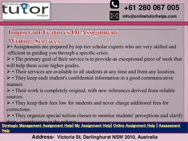 +61 280 067 005
info@onlinetutorhelps.com
Address- Victoria St, Darlinghurst NSW 2010, Australia
Strategic Management Assignment Help| My Assignment Help| Online Assignment Help | Assessment
Help
• Assignments are prepared by top-tier scholar experts who are very skilled and
efficient in guiding you through a specific crisis.
 • The primary goal of their service is to provide an exceptional piece of work that
will help them score higher grades.
 • Their services are available to all students at any time and from any location.
 • They keep each student's confidential information in a good communicative
manner.
 • Their work is completely original, with new references derived from reliable
sources.
 • They keep their fees low for students and never charge additional fees for
corrections.
 • They organize special tuition classes to monitor students' perceptions and clarify
their complexities in the subject.
 