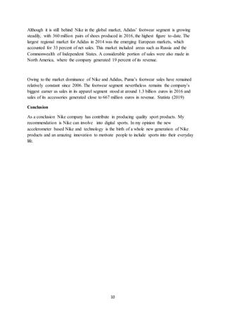 10
Although it is still behind Nike in the global market, Adidas’ footwear segment is growing
steadily, with 360 million pairs of shoes produced in 2016, the highest figure to-date. The
largest regional market for Adidas in 2014 was the emerging European markets, which
accounted for 33 percent of net sales. This market included areas such as Russia and the
Commonwealth of Independent States. A considerable portion of sales were also made in
North America, where the company generated 19 percent of its revenue.
Owing to the market dominance of Nike and Adidas, Puma’s footwear sales have remained
relatively constant since 2006. The footwear segment nevertheless remains the company’s
biggest earner as sales in its apparel segment stood at around 1.3 billion euros in 2016 and
sales of its accessories generated close to 667 million euros in revenue. Statista (2019)
Conclusion
As a conclusion Nike company has contribute in producing quality sport products. My
recommendation is Nike can involve into digital sports. In my opinion the new
accelerometer based Nike and technology is the birth of a whole new generation of Nike
products and an amazing innovation to motivate people to include sports into their everyday
life.
 
