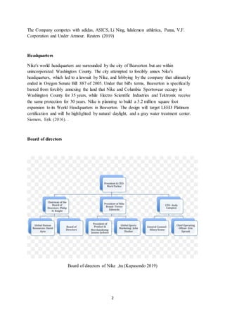 2
The Company competes with adidas, ASICS, Li Ning, lululemon athletica, Puma, V.F.
Corporation and Under Armour. Reuters (2019)
Headquarters
Nike's world headquarters are surrounded by the city of Beaverton but are within
unincorporated Washington County. The city attempted to forcibly annex Nike's
headquarters, which led to a lawsuit by Nike, and lobbying by the company that ultimately
ended in Oregon Senate Bill 887 of 2005. Under that bill's terms, Beaverton is specifically
barred from forcibly annexing the land that Nike and Columbia Sportswear occupy in
Washington County for 35 years, while Electro Scientific Industries and Tektronix receive
the same protection for 30 years. Nike is planning to build a 3.2 million square foot
expansion to its World Headquarters in Beaverton. The design will target LEED Platinum
certification and will be highlighted by natural daylight, and a gray water treatment center.
Siemers, Erik (2016). .
Board of directors
Board of directors of Nike ,by (Kapasondo 2019)
 