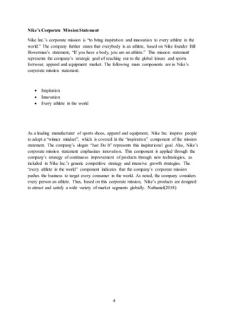 4
Nike’s Corporate MissionStatement
Nike Inc.’s corporate mission is “to bring inspiration and innovation to every athlete in the
world.” The company further states that everybody is an athlete, based on Nike founder Bill
Bowerman’s statement, “If you have a body, you are an athlete.” This mission statement
represents the company’s strategic goal of reaching out to the global leisure and sports
footwear, apparel and equipment market. The following main components are in Nike’s
corporate mission statement:
 Inspiration
 Innovation
 Every athlete in the world
As a leading manufacturer of sports shoes, apparel and equipment, Nike Inc. inspires people
to adopt a “winner mindset”, which is covered in the “inspiration” component of the mission
statement. The company’s slogan “Just Do It” represents this inspirational goal. Also, Nike’s
corporate mission statement emphasizes innovation. This component is applied through the
company’s strategy of continuous improvement of products through new technologies, as
included in Nike Inc.’s generic competitive strategy and intensive growth strategies. The
“every athlete in the world” component indicates that the company’s corporate mission
pushes the business to target every consumer in the world. As noted, the company considers
every person an athlete. Thus, based on this corporate mission, Nike’s products are designed
to attract and satisfy a wide variety of market segments globally. Nathaniel(2018)
 