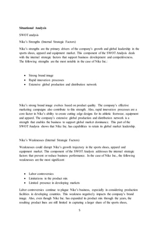 5
Situational Analysis
SWOT analysis
Nike’s Strengths (Internal Strategic Factors)
Nike’s strengths are the primary drivers of the company’s growth and global leadership in the
sports shoes, apparel and equipment market. This component of the SWOT Analysis deals
with the internal strategic factors that support business development and competitiveness.
The following strengths are the most notable in the case of Nike Inc.:
 Strong brand image
 Rapid innovation processes
 Extensive global production and distribution network
Nike’s strong brand image evolves based on product quality. The company’s effective
marketing campaigns also contribute to this strength. Also, rapid innovation processes are a
core factor in Nike’s ability to create cutting edge designs for its athletic footwear, equipment
and apparel. The company’s extensive global production and distribution network is a
strength that enables the business to support global market dominance. This part of the
SWOT Analysis shows that Nike Inc. has capabilities to retain its global market leadership.
Nike’s Weaknesses (Internal Strategic Factors)
Weaknesses could disrupt Nike’s growth trajectory in the sports shoes, apparel and
equipment market. This component of the SWOT Analysis addresses the internal strategic
factors that prevent or reduce business performance. In the case of Nike Inc., the following
weaknesses are the most significant:
 Labor controversies
 Limitations in the product mix
 Limited presence in developing markets
Labor controversies continue to plague Nike’s business, especially in considering production
facilities in developing countries. This weakness negatively impacts the company’s brand
image. Also, even though Nike Inc. has expanded its product mix through the years, the
resulting product lines are still limited in capturing a larger share of the sports shoes,
 