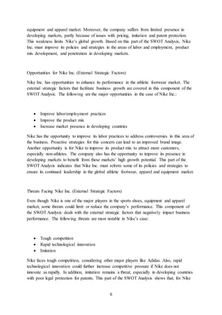 6
equipment and apparel market. Moreover, the company suffers from limited presence in
developing markets, partly because of issues with pricing, imitation and patent protection.
This weakness limits Nike’s global growth. Based on this part of the SWOT Analysis, Nike
Inc. must improve its policies and strategies in the areas of labor and employment, product
mix development, and penetration in developing markets.
Opportunities for Nike Inc. (External Strategic Factors)
Nike Inc. has opportunities to enhance its performance in the athletic footwear market. The
external strategic factors that facilitate business growth are covered in this component of the
SWOT Analysis. The following are the major opportunities in the case of Nike Inc.:
 Improve labor/employment practices
 Improve the product mix
 Increase market presence in developing countries
Nike has the opportunity to improve its labor practices to address controversies in this area of
the business. Proactive strategies for this concern can lead to an improved brand image.
Another opportunity is for Nike to improve its product mix to attract more customers,
especially non-athletes. The company also has the opportunity to improve its presence in
developing markets to benefit from these markets’ high growth potential. This part of the
SWOT Analysis indicates that Nike Inc. must reform some of its policies and strategies to
ensure its continued leadership in the global athletic footwear, apparel and equipment market.
Threats Facing Nike Inc. (External Strategic Factors)
Even though Nike is one of the major players in the sports shoes, equipment and apparel
market, some threats could limit or reduce the company’s performance. This component of
the SWOT Analysis deals with the external strategic factors that negatively impact business
performance. The following threats are most notable in Nike’s case:
 Tough competition
 Rapid technological innovation
 Imitation
Nike faces tough competition, considering other major players like Adidas. Also, rapid
technological innovation could further increase competitive pressure if Nike does not
innovate as rapidly. In addition, imitation remains a threat, especially in developing countries
with poor legal protection for patents. This part of the SWOT Analysis shows that, for Nike
 