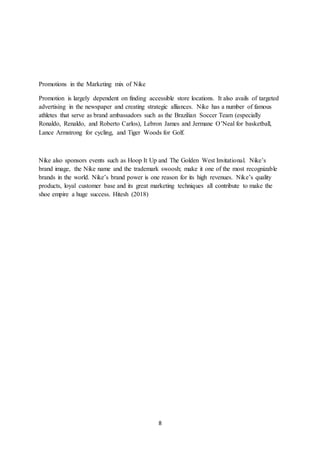 8
Promotions in the Marketing mix of Nike
Promotion is largely dependent on finding accessible store locations. It also avails of targeted
advertising in the newspaper and creating strategic alliances. Nike has a number of famous
athletes that serve as brand ambassadors such as the Brazilian Soccer Team (especially
Ronaldo, Renaldo, and Roberto Carlos), Lebron James and Jermane O’Neal for basketball,
Lance Armstrong for cycling, and Tiger Woods for Golf.
Nike also sponsors events such as Hoop It Up and The Golden West Invitational. Nike’s
brand image, the Nike name and the trademark swoosh; make it one of the most recognizable
brands in the world. Nike’s brand power is one reason for its high revenues. Nike’s quality
products, loyal customer base and its great marketing techniques all contribute to make the
shoe empire a huge success. Hitesh (2018)
 