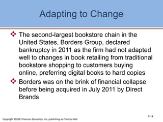 Adapting to Change
 The second-largest bookstore chain in the
United States, Borders Group, declared
bankruptcy in 2011 as the firm had not adapted
well to changes in book retailing from traditional
bookstore shopping to customers buying
online, preferring digital books to hard copies
 Borders was on the brink of financial collapse
before being acquired in July 2011 by Direct
Brands
Copyright ©2013 Pearson Education, Inc. publishing as Prentice Hall
1-14
 