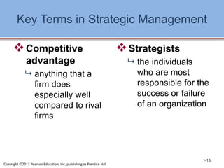 Key Terms in Strategic Management
Competitive
advantage
 anything that a
firm does
especially well
compared to rival
firms
Strategists
 the individuals
who are most
responsible for the
success or failure
of an organization
1-15
Copyright ©2013 Pearson Education, Inc. publishing as Prentice Hall
 