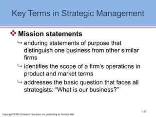 Key Terms in Strategic Management
Mission statements
 enduring statements of purpose that
distinguish one business from other similar
firms
 identifies the scope of a firm’s operations in
product and market terms
 addresses the basic question that faces all
strategists: “What is our business?”
1-17
Copyright ©2013 Pearson Education, Inc. publishing as Prentice Hall
 